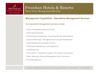 Presidian Hotels & Resorts
Third Party Management Services


Management Capabilities - Operations Management Services

Our operations management services include:

• Labor and Operating Expense Control

• Smart Hiring Practices

• Human Resource Expertise - Payroll and Benefit Administration

• Food and Beverage - Management and Concept Development

• Guest Satisfaction and Quality Controls

• Preventative Maintenance and Engineering

• Capital Planning

• Procurement – Operational, Capital, PIP and New Construction

• Sales, Marketing, Revenue Management and E-commerce

• Fiscal Management



 Presidian | 9000 Tesoro Dr, Suite 300 | San Antonio, TX 78217 | P: 210-646-8811 | F: 210-646-8814
 