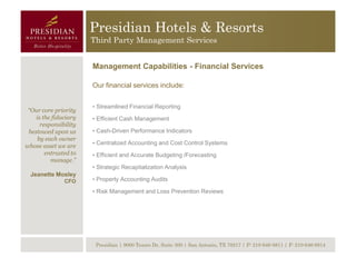 Presidian Hotels & Resorts
                       Third Party Management Services


                       Management Capabilities - Financial Services

                       Our financial services include:


                       • Streamlined Financial Reporting
 “Our core priority
    is the fiduciary   • Efficient Cash Management
      responsibility
 bestowed upon us      • Cash-Driven Performance Indicators
     by each owner
                       • Centralized Accounting and Cost Control Systems
whose asset we are
        entrusted to   • Efficient and Accurate Budgeting /Forecasting
          manage.”
                       • Strategic Recapitalization Analysis
  Jeanette Mosley
               CFO     • Property Accounting Audits

                       • Risk Management and Loss Prevention Reviews




                        Presidian | 9000 Tesoro Dr, Suite 300 | San Antonio, TX 78217 | P: 210-646-8811 | F: 210-646-8814
 