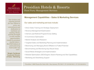Presidian Hotels & Resorts
                        Third Party Management Services


                        Management Capabilities - Sales & Marketing Services
  “Our tireless and
   ongoing pursuit
  for new clients to    Our sales and marketing services include:
          serve, our
  commitment and        • Direct Sales Training and Strategic Deployment
      dedication to
      maintain our      • Revenue Management/Optimization
    existing clients,
                        • Internal Lead Referral Program/Cross Selling
  and the foresight
    to seize market     • E-Commerce Optimization
     opportunities,
results in premium      • Market Analysis and Research
    market share /      • Targeted Sales and Marketing Planning and Implementation
RevPAR indexes at
    each and every      • Maximizing and Managing Brand Affiliation to Fullest Potential
    hotel under our
                        • Benchmarking and Monitoring Key Result Areas
              care.”
                        • Social Media Strategies and Implementation
 Sergio Cardenas
 Corporate Director     • Website Optimization (SEO/Organic Search Ranking and Site Capabilities)
of Sales / Marketing
                        • Marketing and Advertising Support



                         Presidian | 9000 Tesoro Dr, Suite 300 | San Antonio, TX 78217 | P: 210-646-8811 | F: 210-646-8814
 