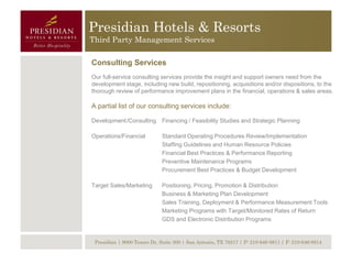 Presidian Hotels & Resorts
Third Party Management Services

Consulting Services
Our full-service consulting services provide the insight and support owners need from the
development stage, including new build, repositioning, acquisitions and/or dispositions, to the
thorough review of performance improvement plans in the financial, operations & sales areas.

A partial list of our consulting services include:

Development /Consulting Financing / Feasibility Studies and Strategic Planning

Operations/Financial         Standard Operating Procedures Review/Implementation
                             Staffing Guidelines and Human Resource Policies
                             Financial Best Practices & Performance Reporting
                             Preventive Maintenance Programs
                             Procurement Best Practices & Budget Development

Target Sales/Marketing       Positioning, Pricing, Promotion & Distribution
                             Business & Marketing Plan Development
                             Sales Training, Deployment & Performance Measurement Tools
                             Marketing Programs with Target/Monitored Rates of Return
                             GDS and Electronic Distribution Programs


 Presidian | 9000 Tesoro Dr, Suite 300 | San Antonio, TX 78217 | P: 210-646-8811 | F: 210-646-8814
 