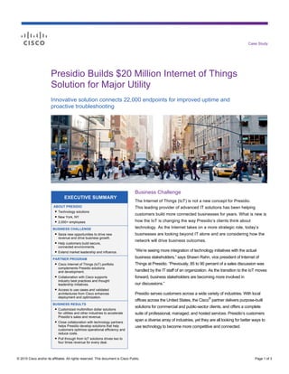 © 2015 Cisco and/or its affiliates. All rights reserved. This document is Cisco Public. Page 1 of 3
Case Study
EXECUTIVE SUMMARY
ABOUT PRESIDIO
● Technology solutions
● New York, NY
● 2,000+ employees
BUSINESS CHALLENGE
● Seize new opportunities to drive new
revenue and drive business growth.
● Help customers build secure,
connected environments.
● Extend market leadership and influence.
PARTNER PROGRAM
● Cisco Internet of Things (IoT) portfolio
complements Presidio solutions
and development.
● Collaboration with Cisco supports
industry best practices and thought
leadership initiatives.
● Access to use cases and validated
architectures from Cisco enhances
deployment and optimization.
BUSINESS RESULTS
● Customized multimillion dollar solutions
for utilities and other industries to accelerate
Presidio’s sales and revenue.
● Close collaboration with technology partners
helps Presidio develop solutions that help
customers optimize operational efficiency and
reduce costs.
● Pull through from IoT solutions drives two to
four times revenue for every deal.
Presidio Builds $20 Million Internet of Things
Solution for Major Utility
Innovative solution connects 22,000 endpoints for improved uptime and
proactive troubleshooting
Business Challenge
The Internet of Things (IoT) is not a new concept for Presidio.
This leading provider of advanced IT solutions has been helping
customers build more connected businesses for years. What is new is
how the IoT is changing the way Presidio’s clients think about
technology. As the Internet takes on a more strategic role, today’s
businesses are looking beyond IT alone and are considering how the
network will drive business outcomes.
“We’re seeing more integration of technology initiatives with the actual
business stakeholders,” says Shawn Rahn, vice president of Internet of
Things at Presidio. “Previously, 85 to 90 percent of a sales discussion was
handled by the IT staff of an organization. As the transition to the IoT moves
forward, business stakeholders are becoming more involved in
our discussions.”
Presidio serves customers across a wide variety of industries. With local
offices across the United States, the Cisco
®
partner delivers purpose-built
solutions for commercial and public-sector clients, and offers a complete
suite of professional, managed, and hosted services. Presidio’s customers
span a diverse array of industries, yet they are all looking for better ways to
use technology to become more competitive and connected.
 