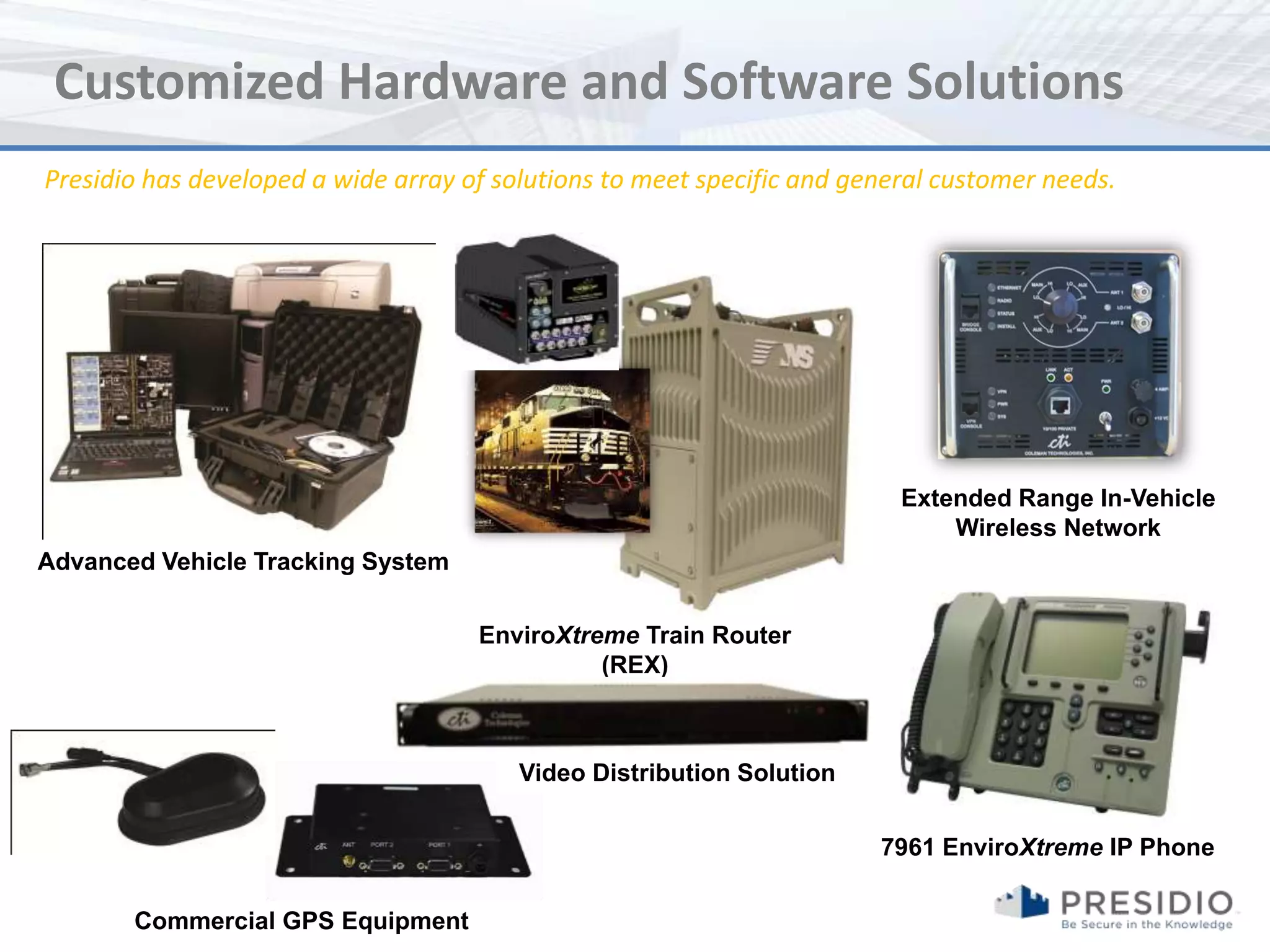 Customized Hardware and Software Solutions
Presidio has developed a wide array of solutions to meet specific and general customer needs.




                                                                          Extended Range In-Vehicle
                                                                              Wireless Network
Advanced Vehicle Tracking System

                                     EnviroXtreme Train Router
                                               (REX)



                                         Video Distribution Solution


                                                                        7961 EnviroXtreme IP Phone

       Commercial GPS Equipment
 