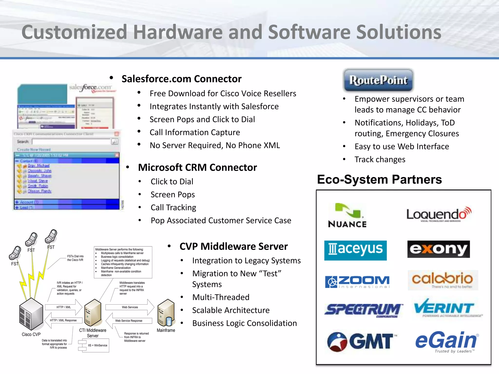 Customized Hardware and Software Solutions
                                                                                • Salesforce.com Connector
                                                                                                      •            Free Download for Cisco Voice Resellers
                                                                                                                                                                       • Empower supervisors or team
                                                                                                      •            Integrates Instantly with Salesforce                  leads to manage CC behavior
                                                                                                      •            Screen Pops and Click to Dial                       • Notifications, Holidays, ToD
                                                                                                      •            Call Information Capture                              routing, Emergency Closures
                                                                                                      •            No Server Required, No Phone XML                    • Easy to use Web Interface
                                                                                                                                                                       • Track changes
                                                                                             • Microsoft CRM Connector
                                                                                                         •           Click to Dial                                  Eco-System Partners
                                                                                                         •           Screen Pops
                                                                                                         •           Call Tracking
                                                                                                         •           Pop Associated Customer Service Case


        FST
                      FST                                          Middleware Server performs the following:
                                                                   ·   Multiplexes calls to Mainframe server
                                                                                                                           • CVP Middleware Server
                                            FSTs Dial into         ·
                                                                                                                                  • Integration to Legacy Systems
                                                                       Business logic consolidation
                                            the Cisco IVR          ·   Logging of requests (statistical and debug)
FST                                                                ·   Caches infrequently changing information
                                                                   ·   Mainframe Generalization
                                                                   ·   Mainframe non-available condition
                                                                       detection                                                  • Migration to New “Test”
                               IVR initates an HTTP /
                               XML Request for
                               validation, queries, or
                                                                                       Middleware translates
                                                                                       HTTP request into a
                                                                                       request to the INFRA
                                                                                                                                    Systems
                                                                                                                                  • Multi-Threaded
                               action requests                                         server




                                                                                                                                  • Scalable Architecture
                               HTTP / XML                                                 Web Services




                                                                                                                                  • Business Logic Consolidation
                         HTTP / XML Response                                        Web Service Response


                                                      CTI Middleware                                                  Mainframe
      Cisco CVP                                                                             Response is returned
                                                          Server                            from INFRA to
                  Data is translated into                                                   Middleware server
                  format appropriate for                     IIS + WinService
                         IVR to process
 