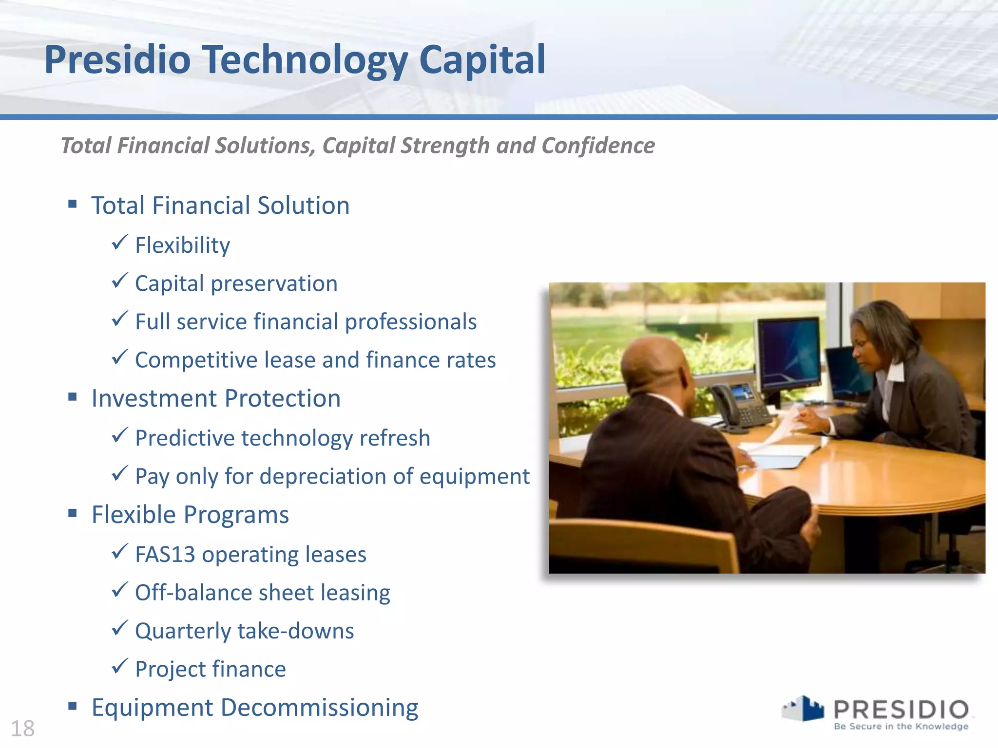 Presidio Technology Capital
     Total Financial Solutions, Capital Strength and Confidence

       Total Financial Solution
          Flexibility
          Capital preservation
          Full service financial professionals
          Competitive lease and finance rates
       Investment Protection
          Predictive technology refresh
          Pay only for depreciation of equipment
       Flexible Programs
          FAS13 operating leases
          Off-balance sheet leasing
          Quarterly take-downs
          Project finance
       Equipment Decommissioning
18
 