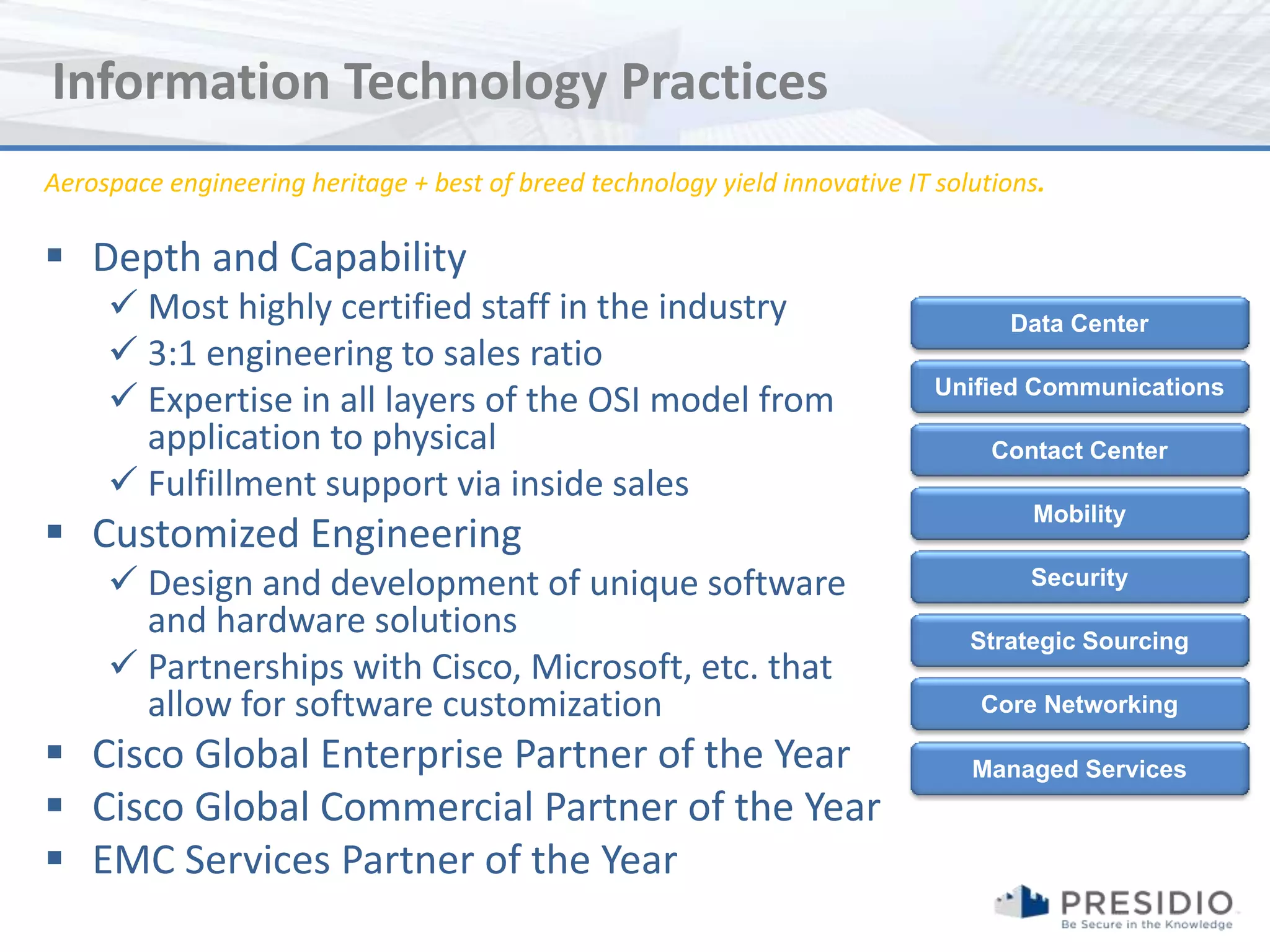 Information Technology Practices
Aerospace engineering heritage + best of breed technology yield innovative IT solutions.

 Depth and Capability
      Most highly certified staff in the industry                                  Data Center
      3:1 engineering to sales ratio
      Expertise in all layers of the OSI model from                          Unified Communications

       application to physical                                                     Contact Center
      Fulfillment support via inside sales
                                                                                      Mobility
 Customized Engineering
      Design and development of unique software                                      Security
       and hardware solutions                                                    Strategic Sourcing
      Partnerships with Cisco, Microsoft, etc. that
       allow for software customization                                           Core Networking

 Cisco Global Enterprise Partner of the Year                                    Managed Services
 Cisco Global Commercial Partner of the Year
 EMC Services Partner of the Year
 