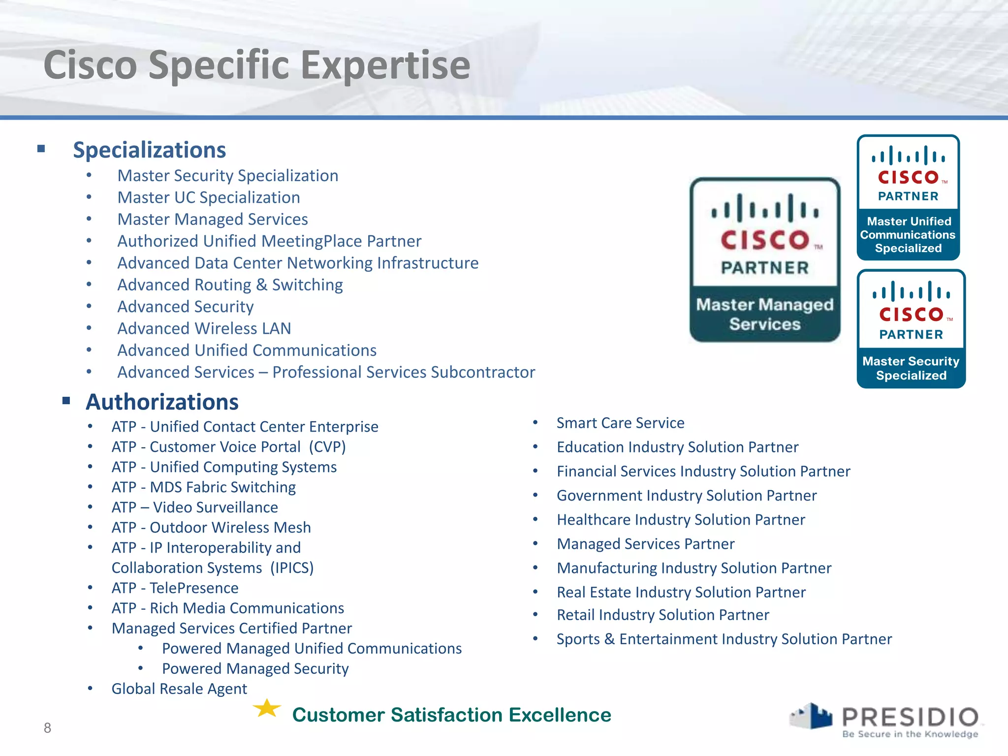 Cisco Specific Expertise
    Specializations
      •   Master Security Specialization
      •   Master UC Specialization
      •   Master Managed Services
      •   Authorized Unified MeetingPlace Partner
      •   Advanced Data Center Networking Infrastructure
      •   Advanced Routing & Switching
      •   Advanced Security
      •   Advanced Wireless LAN
      •   Advanced Unified Communications
      •   Advanced Services – Professional Services Subcontractor
     Authorizations
      •   ATP - Unified Contact Center Enterprise               •   Smart Care Service
      •   ATP - Customer Voice Portal (CVP)                     •   Education Industry Solution Partner
      •   ATP - Unified Computing Systems                       •   Financial Services Industry Solution Partner
      •   ATP - MDS Fabric Switching                            •   Government Industry Solution Partner
      •   ATP – Video Surveillance
      •   ATP - Outdoor Wireless Mesh                           •   Healthcare Industry Solution Partner
      •   ATP - IP Interoperability and                         •   Managed Services Partner
          Collaboration Systems (IPICS)                         •   Manufacturing Industry Solution Partner
      •   ATP - TelePresence                                    •   Real Estate Industry Solution Partner
      •   ATP - Rich Media Communications                       •   Retail Industry Solution Partner
      •   Managed Services Certified Partner
                                                                •   Sports & Entertainment Industry Solution Partner
              • Powered Managed Unified Communications
              • Powered Managed Security
      •   Global Resale Agent
                                Customer Satisfaction Excellence
8
 