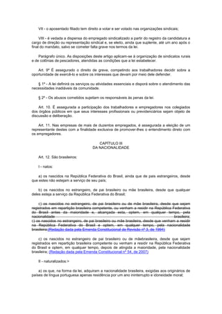 VII - o aposentado filiado tem direito a votar e ser votado nas organizações sindicais;

     VIII - é vedada a dispensa do empregado sindicalizado a partir do registro da candidatura a
cargo de direção ou representação sindical e, se eleito, ainda que suplente, até um ano após o
final do mandato, salvo se cometer falta grave nos termos da lei.

    Parágrafo único. As disposições deste artigo aplicam-se à organização de sindicatos rurais
e de colônias de pescadores, atendidas as condições que a lei estabelecer.

   Art. 9º É assegurado o direito de greve, competindo aos trabalhadores decidir sobre a
oportunidade de exercê-lo e sobre os interesses que devam por meio dele defender.

   § 1º - A lei definirá os serviços ou atividades essenciais e disporá sobre o atendimento das
necessidades inadiáveis da comunidade.

    § 2º - Os abusos cometidos sujeitam os responsáveis às penas da lei.

    Art. 10. É assegurada a participação dos trabalhadores e empregadores nos colegiados
dos órgãos públicos em que seus interesses profissionais ou previdenciários sejam objeto de
discussão e deliberação.

    Art. 11. Nas empresas de mais de duzentos empregados, é assegurada a eleição de um
representante destes com a finalidade exclusiva de promover-lhes o entendimento direto com
os empregadores.

                                        CAPÍTULO III
                                     DA NACIONALIDADE

    Art. 12. São brasileiros:

    I - natos:

   a) os nascidos na República Federativa do Brasil, ainda que de pais estrangeiros, desde
que estes não estejam a serviço de seu país;

    b) os nascidos no estrangeiro, de pai brasileiro ou mãe brasileira, desde que qualquer
deles esteja a serviço da República Federativa do Brasil;

    c) os nascidos no estrangeiro, de pai brasileiro ou de mãe brasileira, desde que sejam
registrados em repartição brasileira competente, ou venham a residir na República Federativa
do Brasil antes da maioridade e, alcançada esta, optem, em qualquer tempo, pela
nacionalidade                                                                       brasileira;
c) os nascidos no estrangeiro, de pai brasileiro ou mãe brasileira, desde que venham a residir
na República Federativa do Brasil e optem, em qualquer tempo, pela nacionalidade
brasileira;(Redação dada pela Emenda Constitucional de Revisão nº 3, de 1994)

    c) os nascidos no estrangeiro de pai brasileiro ou de mãebrasileira, desde que sejam
registrados em repartição brasileira competente ou venham a residir na República Federativa
do Brasil e optem, em qualquer tempo, depois de atingida a maioridade, pela nacionalidade
brasileira; (Redação dada pela Emenda Constitucional nº 54, de 2007)

    II - naturalizados:>

    a) os que, na forma da lei, adquiram a nacionalidade brasileira, exigidas aos originários de
países de língua portuguesa apenas residência por um ano ininterrupto e idoneidade moral;
 