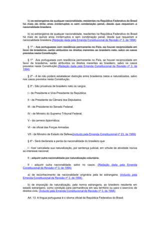 b) os estrangeiros de qualquer nacionalidade, residentes na República Federativa do Brasil
há mais de trinta anos ininterruptos e sem condenação penal, desde que requeiram a
nacionalidade brasileira.

    b) os estrangeiros de qualquer nacionalidade, residentes na República Federativa do Brasil
há mais de quinze anos ininterruptos e sem condenação penal, desde que requeiram a
nacionalidade brasileira.(Redação dada pela Emenda Constitucional de Revisão nº 3, de 1994)

    § 1º - Aos portugueses com residência permanente no País, se houver reciprocidade em
favor de brasileiros, serão atribuídos os direitos inerentes ao brasileiro nato, salvo os casos
previstos nesta Constituição.

    § 1º Aos portugueses com residência permanente no País, se houver reciprocidade em
favor de brasileiros, serão atribuídos os direitos inerentes ao brasileiro, salvo os casos
previstos nesta Constituição.(Redação dada pela Emenda Constitucional de Revisão nº 3, de
1994)

    § 2º - A lei não poderá estabelecer distinção entre brasileiros natos e naturalizados, salvo
nos casos previstos nesta Constituição.

    § 3º - São privativos de brasileiro nato os cargos:

    I - de Presidente e Vice-Presidente da República;

    II - de Presidente da Câmara dos Deputados;

    III - de Presidente do Senado Federal;

    IV - de Ministro do Supremo Tribunal Federal;

    V - da carreira diplomática;

    VI - de oficial das Forças Armadas.

    VII - de Ministro de Estado da Defesa(Incluído pela Emenda Constitucional nº 23, de 1999)

    § 4º - Será declarada a perda da nacionalidade do brasileiro que:

    I - tiver cancelada sua naturalização, por sentença judicial, em virtude de atividade nociva
ao interesse nacional;

    II - adquirir outra nacionalidade por naturalização voluntária.

   II - adquirir outra nacionalidade, salvo no casos: (Redação dada pela Emenda
Constitucional de Revisão nº 3, de 1994)

   a) de reconhecimento de nacionalidade originária pela lei estrangeira; (Incluído pela
Emenda Constitucional de Revisão nº 3, de 1994)

     b) de imposição de naturalização, pela norma estrangeira, ao brasileiro residente em
estado estrangeiro, como condição para permanência em seu território ou para o exercício de
direitos civis; (Incluído pela Emenda Constitucional de Revisão nº 3, de 1994)

    Art. 13. A língua portuguesa é o idioma oficial da República Federativa do Brasil.
 