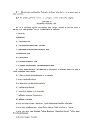 § 1º - São símbolos da República Federativa do Brasil a bandeira, o hino, as armas e o
selo nacionais.

    § 2º - Os Estados, o Distrito Federal e os Municípios poderão ter símbolos próprios.

                                           CAPÍTULO IV
                                      DOS DIREITOS POLÍTICOS

    Art. 14. A soberania popular será exercida pelo sufrágio universal e pelo voto direto e
secreto, com valor igual para todos, e, nos termos da lei, mediante:

    I - plebiscito;

    II - referendo;

    III - iniciativa popular.

    § 1º - O alistamento eleitoral e o voto são:

    I - obrigatórios para os maiores de dezoito anos;

    II - facultativos para:

    a) os analfabetos;

    b) os maiores de setenta anos;

    c) os maiores de dezesseis e menores de dezoito anos.

     § 2º - Não podem alistar-se como eleitores os estrangeiros e, durante o período do serviço
militar obrigatório, os conscritos.

    § 3º - São condições de elegibilidade, na forma da lei:

    I - a nacionalidade brasileira;

    II - o pleno exercício dos direitos políticos;

    III - o alistamento eleitoral;

    IV - o domicílio eleitoral na circunscrição;

    V - a filiação partidária; Regulamento

    VI - a idade mínima de:

    a) trinta e cinco anos para Presidente e Vice-Presidente da República e Senador;

    b) trinta anos para Governador e Vice-Governador de Estado e do Distrito Federal;

    c) vinte e um anos para Deputado Federal, Deputado Estadual ou Distrital, Prefeito, Vice-
Prefeito e juiz de paz;

    d) dezoito anos para Vereador.
 