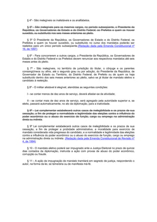 § 4º - São inelegíveis os inalistáveis e os analfabetos.

   § 5º - São inelegíveis para os mesmos cargos, no período subseqüente, o Presidente da
República, os Governadores de Estado e do Distrito Federal, os Prefeitos e quem os houver
sucedido, ou substituído nos seis meses anteriores ao pleito.

    § 5º O Presidente da República, os Governadores de Estado e do Distrito Federal, os
Prefeitos e quem os houver sucedido, ou substituído no curso dos mandatos poderão ser
reeleitos para um único período subseqüente.(Redação dada pela Emenda Constitucional nº
16, de 1997)

    § 6º - Para concorrerem a outros cargos, o Presidente da República, os Governadores de
Estado e do Distrito Federal e os Prefeitos devem renunciar aos respectivos mandatos até seis
meses antes do pleito.

   § 7º - São inelegíveis, no território de jurisdição do titular, o cônjuge e os parentes
consangüíneos ou afins, até o segundo grau ou por adoção, do Presidente da República, de
Governador de Estado ou Território, do Distrito Federal, de Prefeito ou de quem os haja
substituído dentro dos seis meses anteriores ao pleito, salvo se já titular de mandato eletivo e
candidato à reeleição.

    § 8º - O militar alistável é elegível, atendidas as seguintes condições:

    I - se contar menos de dez anos de serviço, deverá afastar-se da atividade;

     II - se contar mais de dez anos de serviço, será agregado pela autoridade superior e, se
eleito, passará automaticamente, no ato da diplomação, para a inatividade.

     § 9º - Lei complementar estabelecerá outros casos de inelegibilidade e os prazos de sua
cessação, a fim de proteger a normalidade e legitimidade das eleições contra a influência do
poder econômico ou o abuso do exercício de função, cargo ou emprego na administração
direta ou indireta.

    § 9º Lei complementar estabelecerá outros casos de inelegibilidade e os prazos de sua
cessação, a fim de proteger a probidade administrativa, a moralidade para exercício de
mandato considerada vida pregressa do candidato, e a normalidade e legitimidade das eleições
contra a influência do poder econômico ou o abuso do exercício de função, cargo ou emprego
na administração direta ou indireta. (Redação dada pela Emenda Constitucional de Revisão nº
4, de 1994)

    § 10 - O mandato eletivo poderá ser impugnado ante a Justiça Eleitoral no prazo de quinze
dias contados da diplomação, instruída a ação com provas de abuso do poder econômico,
corrupção ou fraude.

    § 11 - A ação de impugnação de mandato tramitará em segredo de justiça, respondendo o
autor, na forma da lei, se temerária ou de manifesta má-fé.
 