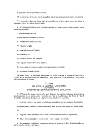 II - garantir o desenvolvimento nacional;

    III - erradicar a pobreza e a marginalização e reduzir as desigualdades sociais e regionais;

    IV - promover o bem de todos, sem preconceitos de origem, raça, sexo, cor, idade e
quaisquer outras formas de discriminação.

   Art. 4º A República Federativa do Brasil rege-se nas suas relações internacionais pelos
seguintes princípios:

   I - independência nacional;

   II - prevalência dos direitos humanos;

   III - autodeterminação dos povos;

   IV - não-intervenção;

   V - igualdade entre os Estados;

   VI - defesa da paz;

   VII - solução pacífica dos conflitos;

   VIII - repúdio ao terrorismo e ao racismo;

   IX - cooperação entre os povos para o progresso da humanidade;

   X - concessão de asilo político.

     Parágrafo único. A República Federativa do Brasil buscará a integração econômica,
política, social e cultural dos povos da América Latina, visando à formação de uma comunidade
latino-americana de nações.

                                        TÍTULO II
                         Dos Direitos e Garantias Fundamentais
                                    CAPÍTULO I
                  DOS DIREITOS E DEVERES INDIVIDUAIS E COLETIVOS

     Art. 5º Todos são iguais perante a lei, sem distinção de qualquer natureza, garantindo-se
aos brasileiros e aos estrangeiros residentes no País a inviolabilidade do direito à vida, à
liberdade, à igualdade, à segurança e à propriedade, nos termos seguintes:

   I - homens e mulheres são iguais em direitos e obrigações, nos termos desta Constituição;

   II - ninguém será obrigado a fazer ou deixar de fazer alguma coisa senão em virtude de lei;

   <P

   III - ninguém será submetido a tortura nem a tratamento desumano ou degradante;

   IV - é livre a manifestação do pensamento, sendo vedado o anonimato;

   V - é assegurado o direito de resposta, proporcional ao agravo, além da indenização por
dano material, moral ou à imagem;
 