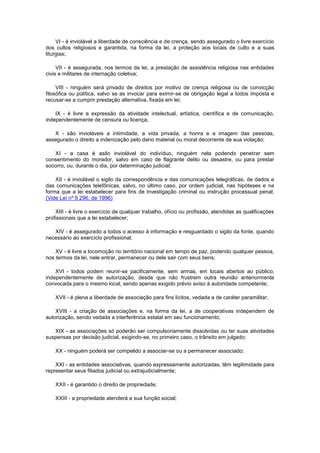 VI - é inviolável a liberdade de consciência e de crença, sendo assegurado o livre exercício
dos cultos religiosos e garantida, na forma da lei, a proteção aos locais de culto e a suas
liturgias;

     VII - é assegurada, nos termos da lei, a prestação de assistência religiosa nas entidades
civis e militares de internação coletiva;

     VIII - ninguém será privado de direitos por motivo de crença religiosa ou de convicção
filosófica ou política, salvo se as invocar para eximir-se de obrigação legal a todos imposta e
recusar-se a cumprir prestação alternativa, fixada em lei;

    IX - é livre a expressão da atividade intelectual, artística, científica e de comunicação,
independentemente de censura ou licença;

   X - são invioláveis a intimidade, a vida privada, a honra e a imagem das pessoas,
assegurado o direito a indenização pelo dano material ou moral decorrente de sua violação;

   XI - a casa é asilo inviolável do indivíduo, ninguém nela podendo penetrar sem
consentimento do morador, salvo em caso de flagrante delito ou desastre, ou para prestar
socorro, ou, durante o dia, por determinação judicial;

    XII - é inviolável o sigilo da correspondência e das comunicações telegráficas, de dados e
das comunicações telefônicas, salvo, no último caso, por ordem judicial, nas hipóteses e na
forma que a lei estabelecer para fins de investigação criminal ou instrução processual penal;
(Vide Lei nº 9.296, de 1996)

    XIII - é livre o exercício de qualquer trabalho, ofício ou profissão, atendidas as qualificações
profissionais que a lei estabelecer;

   XIV - é assegurado a todos o acesso à informação e resguardado o sigilo da fonte, quando
necessário ao exercício profissional;

    XV - é livre a locomoção no território nacional em tempo de paz, podendo qualquer pessoa,
nos termos da lei, nele entrar, permanecer ou dele sair com seus bens;

    XVI - todos podem reunir-se pacificamente, sem armas, em locais abertos ao público,
independentemente de autorização, desde que não frustrem outra reunião anteriormente
convocada para o mesmo local, sendo apenas exigido prévio aviso à autoridade competente;

    XVII - é plena a liberdade de associação para fins lícitos, vedada a de caráter paramilitar;

    XVIII - a criação de associações e, na forma da lei, a de cooperativas independem de
autorização, sendo vedada a interferência estatal em seu funcionamento;

   XIX - as associações só poderão ser compulsoriamente dissolvidas ou ter suas atividades
suspensas por decisão judicial, exigindo-se, no primeiro caso, o trânsito em julgado;

    XX - ninguém poderá ser compelido a associar-se ou a permanecer associado;

    XXI - as entidades associativas, quando expressamente autorizadas, têm legitimidade para
representar seus filiados judicial ou extrajudicialmente;

    XXII - é garantido o direito de propriedade;

    XXIII - a propriedade atenderá a sua função social;
 