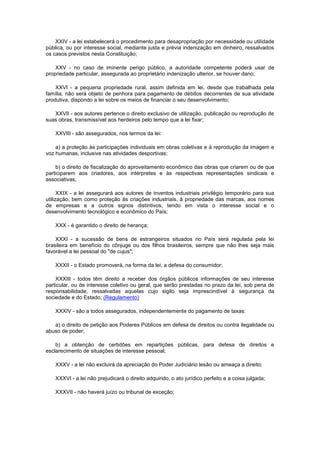 XXIV - a lei estabelecerá o procedimento para desapropriação por necessidade ou utilidade
pública, ou por interesse social, mediante justa e prévia indenização em dinheiro, ressalvados
os casos previstos nesta Constituição;

    XXV - no caso de iminente perigo público, a autoridade competente poderá usar de
propriedade particular, assegurada ao proprietário indenização ulterior, se houver dano;

    XXVI - a pequena propriedade rural, assim definida em lei, desde que trabalhada pela
família, não será objeto de penhora para pagamento de débitos decorrentes de sua atividade
produtiva, dispondo a lei sobre os meios de financiar o seu desenvolvimento;

   XXVII - aos autores pertence o direito exclusivo de utilização, publicação ou reprodução de
suas obras, transmissível aos herdeiros pelo tempo que a lei fixar;

    XXVIII - são assegurados, nos termos da lei:

    a) a proteção às participações individuais em obras coletivas e à reprodução da imagem e
voz humanas, inclusive nas atividades desportivas;

    b) o direito de fiscalização do aproveitamento econômico das obras que criarem ou de que
participarem aos criadores, aos intérpretes e às respectivas representações sindicais e
associativas;

      XXIX - a lei assegurará aos autores de inventos industriais privilégio temporário para sua
utilização, bem como proteção às criações industriais, à propriedade das marcas, aos nomes
de empresas e a outros signos distintivos, tendo em vista o interesse social e o
desenvolvimento tecnológico e econômico do País;

    XXX - é garantido o direito de herança;

    XXXI - a sucessão de bens de estrangeiros situados no País será regulada pela lei
brasileira em benefício do cônjuge ou dos filhos brasileiros, sempre que não lhes seja mais
favorável a lei pessoal do "de cujus";

    XXXII - o Estado promoverá, na forma da lei, a defesa do consumidor;

    XXXIII - todos têm direito a receber dos órgãos públicos informações de seu interesse
particular, ou de interesse coletivo ou geral, que serão prestadas no prazo da lei, sob pena de
responsabilidade, ressalvadas aquelas cujo sigilo seja imprescindível à segurança da
sociedade e do Estado; (Regulamento)

    XXXIV - são a todos assegurados, independentemente do pagamento de taxas:

   a) o direito de petição aos Poderes Públicos em defesa de direitos ou contra ilegalidade ou
abuso de poder;

    b) a obtenção de certidões em repartições públicas, para defesa de direitos e
esclarecimento de situações de interesse pessoal;

    XXXV - a lei não excluirá da apreciação do Poder Judiciário lesão ou ameaça a direito;

    XXXVI - a lei não prejudicará o direito adquirido, o ato jurídico perfeito e a coisa julgada;

    XXXVII - não haverá juízo ou tribunal de exceção;
 