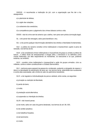 XXXVIII - é reconhecida a instituição do júri, com a organização que lhe der a lei,
assegurados:

    a) a plenitude de defesa;

    b) o sigilo das votações;

    c) a soberania dos veredictos;

    d) a competência para o julgamento dos crimes dolosos contra a vida;

    XXXIX - não há crime sem lei anterior que o defina, nem pena sem prévia cominação legal;

    XL - a lei penal não retroagirá, salvo para beneficiar o réu;

    XLI - a lei punirá qualquer discriminação atentatória dos direitos e liberdades fundamentais;

    XLII - a prática do racismo constitui crime inafiançável e imprescritível, sujeito à pena de
reclusão, nos termos da lei;

     XLIII - a lei considerará crimes inafiançáveis e insuscetíveis de graça ou anistia a prática da
tortura , o tráfico ilícito de entorpecentes e drogas afins, o terrorismo e os definidos como
crimes hediondos, por eles respondendo os mandantes, os executores e os que, podendo
evitá-los, se omitirem;

     XLIV - constitui crime inafiançável e imprescritível a ação de grupos armados, civis ou
militares, contra a ordem constitucional e o Estado Democrático;

    XLV - nenhuma pena passará da pessoa do condenado, podendo a obrigação de reparar o
dano e a decretação do perdimento de bens ser, nos termos da lei, estendidas aos sucessores
e contra eles executadas, até o limite do valor do patrimônio transferido;

    XLVI - a lei regulará a individualização da pena e adotará, entre outras, as seguintes:

    a) privação ou restrição da liberdade;

    b) perda de bens;

    c) multa;

    d) prestação social alternativa;

    e) suspensão ou interdição de direitos;

    XLVII - não haverá penas:

    a) de morte, salvo em caso de guerra declarada, nos termos do art. 84, XIX;

    b) de caráter perpétuo;

    c) de trabalhos forçados;

    d) de banimento;

    e) cruéis;
 