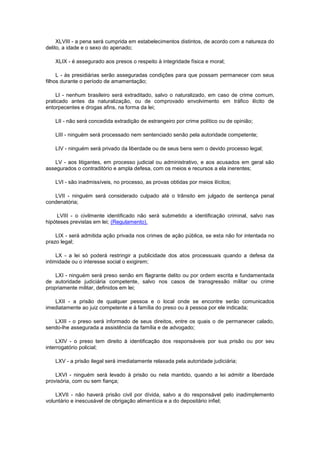 XLVIII - a pena será cumprida em estabelecimentos distintos, de acordo com a natureza do
delito, a idade e o sexo do apenado;

   XLIX - é assegurado aos presos o respeito à integridade física e moral;

     L - às presidiárias serão asseguradas condições para que possam permanecer com seus
filhos durante o período de amamentação;

    LI - nenhum brasileiro será extraditado, salvo o naturalizado, em caso de crime comum,
praticado antes da naturalização, ou de comprovado envolvimento em tráfico ilícito de
entorpecentes e drogas afins, na forma da lei;

   LII - não será concedida extradição de estrangeiro por crime político ou de opinião;

   LIII - ninguém será processado nem sentenciado senão pela autoridade competente;

   LIV - ninguém será privado da liberdade ou de seus bens sem o devido processo legal;

   LV - aos litigantes, em processo judicial ou administrativo, e aos acusados em geral são
assegurados o contraditório e ampla defesa, com os meios e recursos a ela inerentes;

   LVI - são inadmissíveis, no processo, as provas obtidas por meios ilícitos;

   LVII - ninguém será considerado culpado até o trânsito em julgado de sentença penal
condenatória;

     LVIII - o civilmente identificado não será submetido a identificação criminal, salvo nas
hipóteses previstas em lei; (Regulamento).

    LIX - será admitida ação privada nos crimes de ação pública, se esta não for intentada no
prazo legal;

     LX - a lei só poderá restringir a publicidade dos atos processuais quando a defesa da
intimidade ou o interesse social o exigirem;

    LXI - ninguém será preso senão em flagrante delito ou por ordem escrita e fundamentada
de autoridade judiciária competente, salvo nos casos de transgressão militar ou crime
propriamente militar, definidos em lei;

   LXII - a prisão de qualquer pessoa e o local onde se encontre serão comunicados
imediatamente ao juiz competente e à família do preso ou à pessoa por ele indicada;

   LXIII - o preso será informado de seus direitos, entre os quais o de permanecer calado,
sendo-lhe assegurada a assistência da família e de advogado;

     LXIV - o preso tem direito à identificação dos responsáveis por sua prisão ou por seu
interrogatório policial;

   LXV - a prisão ilegal será imediatamente relaxada pela autoridade judiciária;

    LXVI - ninguém será levado à prisão ou nela mantido, quando a lei admitir a liberdade
provisória, com ou sem fiança;

    LXVII - não haverá prisão civil por dívida, salvo a do responsável pelo inadimplemento
voluntário e inescusável de obrigação alimentícia e a do depositário infiel;
 