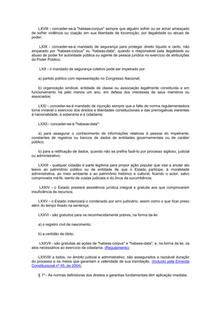 LXVIII - conceder-se-á "habeas-corpus" sempre que alguém sofrer ou se achar ameaçado
de sofrer violência ou coação em sua liberdade de locomoção, por ilegalidade ou abuso de
poder;

    LXIX - conceder-se-á mandado de segurança para proteger direito líquido e certo, não
amparado por "habeas-corpus" ou "habeas-data", quando o responsável pela ilegalidade ou
abuso de poder for autoridade pública ou agente de pessoa jurídica no exercício de atribuições
do Poder Público;

    LXX - o mandado de segurança coletivo pode ser impetrado por:

    a) partido político com representação no Congresso Nacional;

    b) organização sindical, entidade de classe ou associação legalmente constituída e em
funcionamento há pelo menos um ano, em defesa dos interesses de seus membros ou
associados;

    LXXI - conceder-se-á mandado de injunção sempre que a falta de norma regulamentadora
torne inviável o exercício dos direitos e liberdades constitucionais e das prerrogativas inerentes
à nacionalidade, à soberania e à cidadania;

    LXXII - conceder-se-á "habeas-data":

    a) para assegurar o conhecimento de informações relativas à pessoa do impetrante,
constantes de registros ou bancos de dados de entidades governamentais ou de caráter
público;

    b) para a retificação de dados, quando não se prefira fazê-lo por processo sigiloso, judicial
ou administrativo;

     LXXIII - qualquer cidadão é parte legítima para propor ação popular que vise a anular ato
lesivo ao patrimônio público ou de entidade de que o Estado participe, à moralidade
administrativa, ao meio ambiente e ao patrimônio histórico e cultural, ficando o autor, salvo
comprovada má-fé, isento de custas judiciais e do ônus da sucumbência;

     LXXIV - o Estado prestará assistência jurídica integral e gratuita aos que comprovarem
insuficiência de recursos;

    LXXV - o Estado indenizará o condenado por erro judiciário, assim como o que ficar preso
além do tempo fixado na sentença;

    LXXVI - são gratuitos para os reconhecidamente pobres, na forma da lei:

    a) o registro civil de nascimento;

    b) a certidão de óbito;

     LXXVII - são gratuitas as ações de "habeas-corpus" e "habeas-data", e, na forma da lei, os
atos necessários ao exercício da cidadania. (Regulamento)

    LXXVIII a todos, no âmbito judicial e administrativo, são assegurados a razoável duração
do processo e os meios que garantam a celeridade de sua tramitação. (Incluído pela Emenda
Constitucional nº 45, de 2004)

    § 1º - As normas definidoras dos direitos e garantias fundamentais têm aplicação imediata.
 