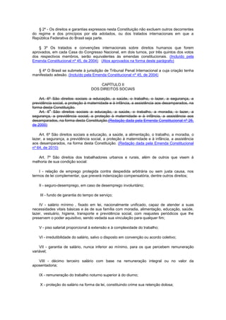 § 2º - Os direitos e garantias expressos nesta Constituição não excluem outros decorrentes
do regime e dos princípios por ela adotados, ou dos tratados internacionais em que a
República Federativa do Brasil seja parte.

    § 3º Os tratados e convenções internacionais sobre direitos humanos que forem
aprovados, em cada Casa do Congresso Nacional, em dois turnos, por três quintos dos votos
dos respectivos membros, serão equivalentes às emendas constitucionais. (Incluído pela
Emenda Constitucional nº 45, de 2004) (Atos aprovados na forma deste parágrafo)

   § 4º O Brasil se submete à jurisdição de Tribunal Penal Internacional a cuja criação tenha
manifestado adesão. (Incluído pela Emenda Constitucional nº 45, de 2004)

                                        CAPÍTULO II
                                   DOS DIREITOS SOCIAIS

    Art. 6º São direitos sociais a educação, a saúde, o trabalho, o lazer, a segurança, a
previdência social, a proteção à maternidade e à infância, a assistência aos desamparados, na
forma desta Constituição.
          o
    Art. 6 São direitos sociais a educação, a saúde, o trabalho, a moradia, o lazer, a
segurança, a previdência social, a proteção à maternidade e à infância, a assistência aos
desamparados, na forma desta Constituição.(Redação dada pela Emenda Constitucional nº 26,
de 2000)

    Art. 6º São direitos sociais a educação, a saúde, a alimentação, o trabalho, a moradia, o
lazer, a segurança, a previdência social, a proteção à maternidade e à infância, a assistência
aos desamparados, na forma desta Constituição. (Redação dada pela Emenda Constitucional
nº 64, de 2010)

   Art. 7º São direitos dos trabalhadores urbanos e rurais, além de outros que visem à
melhoria de sua condição social:

    I - relação de emprego protegida contra despedida arbitrária ou sem justa causa, nos
termos de lei complementar, que preverá indenização compensatória, dentre outros direitos;

   II - seguro-desemprego, em caso de desemprego involuntário;

    III - fundo de garantia do tempo de serviço;

    IV - salário mínimo , fixado em lei, nacionalmente unificado, capaz de atender a suas
necessidades vitais básicas e às de sua família com moradia, alimentação, educação, saúde,
lazer, vestuário, higiene, transporte e previdência social, com reajustes periódicos que lhe
preservem o poder aquisitivo, sendo vedada sua vinculação para qualquer fim;

   V - piso salarial proporcional à extensão e à complexidade do trabalho;

   VI - irredutibilidade do salário, salvo o disposto em convenção ou acordo coletivo;

    VII - garantia de salário, nunca inferior ao mínimo, para os que percebem remuneração
variável;

   VIII - décimo terceiro salário com base na remuneração integral ou no valor da
aposentadoria;

   IX - remuneração do trabalho noturno superior à do diurno;

    X - proteção do salário na forma da lei, constituindo crime sua retenção dolosa;
 