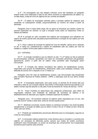 § 2º - Os empregados que não estejam incluídos numa das hipóteses do parágrafo
anterior terão como data-base a data do seu último aumento ou reajustamento de salário, ou,
na falta desta, a data de inicio de vigência de seu contrato de trabalho.
Art 5º - O salário do empregado admitido após a correção salarial da categoria será
atualizado na subseqüente revisão, proporcionalmente ao número de meses a partir da
admissão.
Parágrafo único A regra deste artigo não se aplica às empresas que adotem quadro de
pessoal organizado em carreira, no qual a correção incida sobre os respectivos níveis ou
classes de salários.
Art 6º A correção do valor monetário dos salários dos empregados que trabalham em
regime de horário parcial será calculada proporcionalmente à correção de seu salário por hora
de trabalho.
§ 1º - Para o cálculo da correção do salarial por hora de trabalho, aplicar-se-á o disposto
no art. 2º desta Lei, substituindo-se o salário do trabalhador pelo seu salário por hora de
trabalho e o salário mínimo pelo salário mínimo-hora.
§ 2º - (VETADO).
Art 7º - A correção monetária a que se referem os arts. 1º e 2º desta Lei não se estende
as remunerações variáveis, percebidas com base em comissões percentuais pré-ajustadas,
aplicando-se, porém, à parte fixa do salário misto percebido pelo empregado assim
remunerado.
Art 8º - A correção dos valores monetários dos salários de trabalhadores avulsos,
negociados para grupos de trabalhadores, diretamente, pelas suas entidades sindicais, será
efetuada de acordo com o disposto no art. 2º desta Lei.
Parágrafo único No caso de trabalhadores avulsos, cuja remuneração seja disciplinada
pelo Conselho Nacional de Política Salarial - CNPS, a data-base será de sua última revisão
salarial.
Art 9º - O empregado dispensado, sem justa causa, no período de 30 (trinta) dias que
antecede a data de sua correção salarial, terá direito à indenização adicional equivalente a um
salário mensal, seja ele optante ou não pelo Fundo de Garantia do Tempo de Serviço - FGTS.
Art 10 - Ficam mantidas as datas-bases das categorias profissionais, para efeito de
negociações coletivas com finalidade de obtenção de aumentos de salários e de
estabelecimento de cláusulas que regulem condições especiais de trabalho.
Parágrafo único - Os aumentos coletivos de salários serão reajustados por um ano, não
podendo ocorrer revisão a esse titulo, antes de vencido aquele prazo.
Art 11 - Mediante convenção, acordo coletivo ou sentença normativa, fica ainda facultado
complementar a correção de salário que se refere o inciso II do art. 2º desta Lei até o limite de
100% (cem por cento).
§ 1º - Poderão ser estabelecidos percentuais diferentes para os empregados, segundo os
níveis de remuneração.
§ 2º - A convenção coletiva poderá fixar níveis diversos para a correção e o aumento dos
salários, em empresas de diferentes portes, sempre que razões de caráter econômico
justificarem essa diversificação, ou excluir as empresas que comprovarem sua incapacidade
econômica para suportar esse aumento.

 