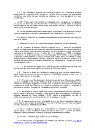 § 3º - Será facultado à empresa não excluída do campo de incidência do aumento
determinado na forma deste artigo, comprovar, na ação de cumprimento, sua incapacidade
econômica, para efeito de sua exclusão ou colocação em nível compatível com suas
possibilidades.
Art 12 - Parcela suplementar poderá ser negociada entre empregados e empregadores,
por ocasião da data-base, com fundamento no acréscimo de produtividade da categoria,
parcela essa que terá por limite superior, fixado pelo Poder Executivo, a variação do produto
interno bruto - PIB, real percapita.
Art 13 - As empresas não poderão repassar para os preços de seus produtos ou serviços
a parcela suplementar de aumento salarial de que trata o artigo anterior, sob pena de:
I - suspensão temporária de concessão de empréstimos e financiamentos por instituições
financeiras oficiais;
II - revisão de concessão de incentivos fiscais e de tratamentos tributários especiais.
Art 14 - Garantida a correção automática prevista no art. 2º desta Lei, as empresas
públicas, as sociedades de economia mista, as fundações instituídas ou mantidas pelo Poder
Público, as entidades governamentais cujo regime de remuneração do pessoal não obedeça
integralmente ao disposto na Lei nº 5.645, de 10 de dezembro de 1970, e legislação
complementar, as empresas privadas subvencionadas pelo Poder Público, as concessionárias
de serviços públicos federais e demais empresas sob controle direto ou indireto do Poder
Público somente poderão celebrar contratos coletivos de trabalho, de natureza econômica, ou
conceder aumentos coletivos de salários, nos termos das Resoluções do Conselho Nacional de
Política Salarial - CNPS.
§ 1º - As disposições deste artigo aplicam-se aos trabalhadores avulsos, cuja
remuneração seja disciplinada pelo Conselho Nacional de Política Salarial.
§ 2º - Quando se tratar de trabalhadores avulsos da orla marítima subordinados à
Superintendência Nacional da Marinha Mercante - SUNAMAM, compete a esta rever os
salários, inclusive taxas de produção.
§ 3º - A inobservância das disposições deste artigo, por parte de dirigentes de entidades
sujeitas à jurisdição do Tribunal de Contas da União, poderá, a critério da referida Corte, ser
considerada ato irregular de gestão e acarretar, para os infratores, inabilitação temporária para
o exercício de cargo em comissão ou função de confiança nos órgãos ou entidades da
administração direta ou indireta e nas fundações sob supervisão ministerial.
§ 4º - Na hipótese de dissídio coletivo que envolva entidade referida no caput deste artigo,
quando couber e sob pena de inépcia, a petição inicial será acompanhada de parecer do
Conselho Nacional de Política Salarial - CNPS, relativo à possibilidade, ou não, de
acolhimento, sob aspectos econômico e financeiro da proposta de acordo.
§ 5º - O parecer a que se refere o parágrafo anterior deverá ser substituído pela prova
documental de que, tendo sido solicitado há mais de 30 (trinta) dias, não foi proferido pelo
Conselho Nacional de Política Salarial - CNPS.
Art 15 - As categorias cuja data-base tenha ocorrido nos últimos três meses anteriores a
vigência desta Lei, será facultada a negociação de que trata o art. 11 quando da próxima
correção automática semestral de salários, para viger no semestre subseqüente.
Art 16 - Esta Lei entra em vigor na data de sua publicação.
Art 17 Revogam-se as disposições em contrário, em especial os artigos 24 a 42 do
Decreto-lei nº 2.065, de 26 de outubro de 1983.

 