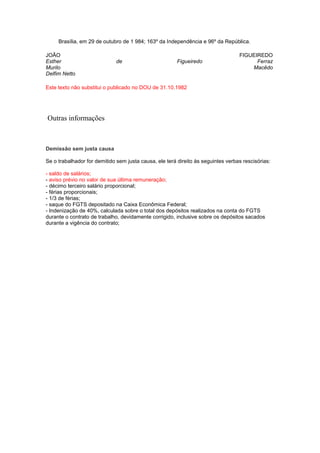 Brasília, em 29 de outubro de 1 984; 163º da Independência e 96º da República.
JOÃO
Esther
Murilo
Delfim Netto

de

Figueiredo

FIGUEIREDO
Ferraz
Macêdo

Este texto não substitui o publicado no DOU de 31.10.1982

Outras informações

Demissão sem justa causa
Se o trabalhador for demitido sem justa causa, ele terá direito às seguintes verbas rescisórias:
- saldo de salários;
- aviso prévio no valor de sua última remuneração;
- décimo terceiro salário proporcional;
- férias proporcionais;
- 1/3 de férias;
- saque do FGTS depositado na Caixa Econômica Federal;
- Indenização de 40%, calculada sobre o total dos depósitos realizados na conta do FGTS
durante o contrato de trabalho, devidamente corrigido, inclusive sobre os depósitos sacados
durante a vigência do contrato;

 