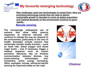 My favourite emerging technology
Remote sensing
The increasingly widespread use of
sensors that allow often passive
responses to external stimulae will
continue to change the way we respond to
the environment, particularly in the area of
health. Examples include sensors that
continually monitor bodily function – such
as heart rate, blood oxygen and blood
sugar levels – and, if necessary, trigger a
medical response such as insulin
provision. Advances rely on wireless
communication between devices, low
power-sensing technologies and,
sometimes, active energy harvesting.
Other examples include vehicle-to-vehicle
sensing for improved safety on the road.
New challenges need new technologies to tackle them. Here are
promising technology trends that can help to deliver
sustainable growth in decades to come as global population
and material demands on the environment continue to grow
rapidly.
Chainez
 