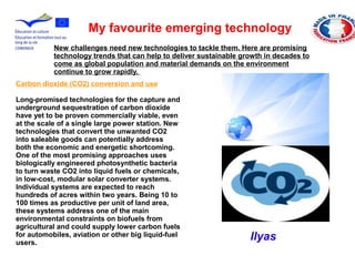 Carbon dioxide (CO2) conversion and use
Long-promised technologies for the capture and
underground sequestration of carbon dioxide
have yet to be proven commercially viable, even
at the scale of a single large power station. New
technologies that convert the unwanted CO2
into saleable goods can potentially address
both the economic and energetic shortcoming.
One of the most promising approaches uses
biologically engineered photosynthetic bacteria
to turn waste CO2 into liquid fuels or chemicals,
in low-cost, modular solar converter systems.
Individual systems are expected to reach
hundreds of acres within two years. Being 10 to
100 times as productive per unit of land area,
these systems address one of the main
environmental constraints on biofuels from
agricultural and could supply lower carbon fuels
for automobiles, aviation or other big liquid-fuel
users.
My favourite emerging technology
New challenges need new technologies to tackle them. Here are promising
technology trends that can help to deliver sustainable growth in decades to
come as global population and material demands on the environment
continue to grow rapidly.
Ilyas
 