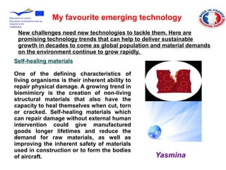 My favourite emerging technology
New challenges need new technologies to tackle them. Here are
promising technology trends that can help to deliver sustainable
growth in decades to come as global population and material demands
on the environment continue to grow rapidly.
Self-healing materials
One of the defining characteristics of
living organisms is their inherent ability to
repair physical damage. A growing trend in
biomimicry is the creation of non-living
structural materials that also have the
capacity to heal themselves when cut, torn
or cracked. Self-healing materials which
can repair damage without external human
intervention could give manufactured
goods longer lifetimes and reduce the
demand for raw materials, as well as
improving the inherent safety of materials
used in construction or to form the bodies
of aircraft. Yasmina
 
