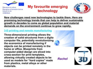 3-D printing and remote manufacturing
Three-dimensional printing allows the
creation of solid structures from a digital
computer file, potentially revolutionizing
the economics of manufacturing if
objects can be printed remotely in the
home or office. Blueprints from
computer-aided design are sliced into
cross-section for print templates,
allowing virtually created objects to be
used as models for “hard copies” made
from plastics, metal alloys or other
materials.
My favourite emerging
technology
New challenges need new technologies to tackle them. Here are
promising technology trends that can help to deliver sustainable
growth in decades to come as global population and material
demands on the environment continue to grow rapidly.
Rachel
 
