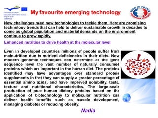 My favourite emerging technology
New challenges need new technologies to tackle them. Here are promising
technology trends that can help to deliver sustainable growth in decades to
come as global population and material demands on the environment
continue to grow rapidly.
Enhanced nutrition to drive health at the molecular level
Even in developed countries millions of people suffer from
malnutrition due to nutrient deficiencies in their diets. Now
modern genomic techniques can determine at the gene
sequence level the vast number of naturally consumed
proteins which are important in the human diet. The proteins
identified may have advantages over standard protein
supplements in that they can supply a greater percentage of
essential amino acids, and have improved solubility, taste,
texture and nutritional characteristics. The large-scale
production of pure human dietary proteins based on the
application of biotechnology to molecular nutrition can
deliver health benefits such as muscle development,
managing diabetes or reducing obesity.
Nadia
 