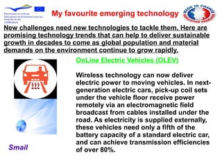 My favourite emerging technology
OnLine Electric Vehicles (OLEV)
Wireless technology can now deliver
electric power to moving vehicles. In next-
generation electric cars, pick-up coil sets
under the vehicle floor receive power
remotely via an electromagnetic field
broadcast from cables installed under the
road. As electricity is supplied externally,
these vehicles need only a fifth of the
battery capacity of a standard electric car,
and can achieve transmission efficiencies
of over 80%.
New challenges need new technologies to tackle them. Here are
promising technology trends that can help to deliver sustainable
growth in decades to come as global population and material
demands on the environment continue to grow rapidly.
Smail
 