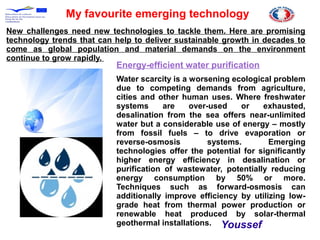 My favourite emerging technology
New challenges need new technologies to tackle them. Here are promising
technology trends that can help to deliver sustainable growth in decades to
come as global population and material demands on the environment
continue to grow rapidly.
Energy-efficient water purification
Water scarcity is a worsening ecological problem
due to competing demands from agriculture,
cities and other human uses. Where freshwater
systems are over-used or exhausted,
desalination from the sea offers near-unlimited
water but a considerable use of energy – mostly
from fossil fuels – to drive evaporation or
reverse-osmosis systems. Emerging
technologies offer the potential for significantly
higher energy efficiency in desalination or
purification of wastewater, potentially reducing
energy consumption by 50% or more.
Techniques such as forward-osmosis can
additionally improve efficiency by utilizing low-
grade heat from thermal power production or
renewable heat produced by solar-thermal
geothermal installations. Youssef
 
