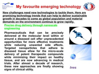 Precise drug delivery through nanoscale
engineering
Pharmaceuticals that can be precisely
delivered at the molecular level within or
around a diseased cell offer unprecedented
opportunities for more effective treatments
while reducing unwanted side effects.
Targeted nanoparticles that adhere to
diseased tissue allow for the micro-scale
delivery of potent therapeutic compounds
while minimizing their impact on healthy
tissue, and are now advancing in medical
trials. After almost a decade of research,
these new approaches are finally showing
signs of clinical utility.
My favourite emerging technology
New challenges need new technologies to tackle them. Here are
promising technology trends that can help to deliver sustainable
growth in decades to come as global population and material
demands on the environment continue to grow rapidly.
Ines
 