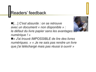 Readers’ feedback 
[…] C'est absurde : on se retrouve 
avec un document « non disponible » : 
le défaut du livre papier sans les avantages du 
numérique ! » 
« J'ai trouvé IMPOSSIBLE de lire des livres 
numériques. » « Je ne sais pas rendre un livre 
que j'ai téléchargé mais pas réussi à ouvrir » 
 