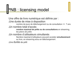 PNB : licensing model 
Une offre de livre numérique est définie par : 
Une durée de mise à disposition 
nombre de jours de téléchargement ou de consultation => 7 ans 
Un nombre total d’accès 
nombre maximal de prêts ou de consultations en streaming, 
les jetons de prêts 
Un nombre d’utilisateurs simultanés 
Nombre maximal d’utilisateurs pouvant accéder simultanément 
au livre, en streaming et/ou en téléchargement 
Une durée de prêt 
 
