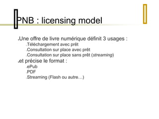 PNB : licensing model 
Une offre de livre numérique définit 3 usages : 
Téléchargement avec prêt 
Consultation sur place avec prêt 
Consultation sur place sans prêt (streaming) 
et précise le format : 
ePub 
PDF 
Streaming (Flash ou autre…) 
 