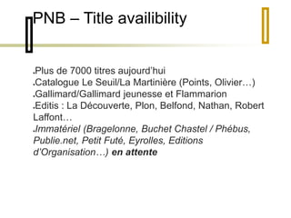 PNB – Title availibility 
Plus de 7000 titres aujourd’hui 
Catalogue Le Seuil/La Martinière (Points, Olivier…) 
Gallimard/Gallimard jeunesse et Flammarion 
Editis : La Découverte, Plon, Belfond, Nathan, Robert 
Laffont… 
Immatériel (Bragelonne, Buchet Chastel / Phébus, 
Publie.net, Petit Futé, Eyrolles, Editions 
d’Organisation…) en attente 
 