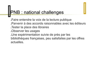 PNB : national challenges 
Faire entendre la voix de la lecture publique 
Parvenir à des accords raisonnables avec les éditeurs 
Tester la place des libraires 
Observer les usages 
Une expérimentation suivie de près par les 
bibliothèques françaises, peu satisfaites par les offres 
actuelles. 
 