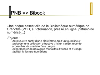 PNB => Bibook 
Une brique essentielle de la Bibliothèque numérique de 
Grenoble (VOD, autoformation, presse en ligne, patrimoine 
numérisé…) 
Enjeux : 
ne plus être captif d’une plateforme ou d’un fournisseur 
proposer une collection attractive : riche, variée, récente 
accessible via une interface unique 
expérimenter de nouvelles modalités d’accès et d’usage 
faciliter la lecture numérique 
 