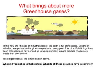 What brings about more
Greenhouse gases?

In this new era (the age of industrialization), the earth is full of industries. Millions of
vehicles, aeroplanes and engines are produced every year. A lot of artificial things have
been produced and have ended up in waste dumps. Humans produce much more
waste than ever before.
Take a good look at the simple sketch above.

What did you notice in that sketch? What do all those activities have in common?

 