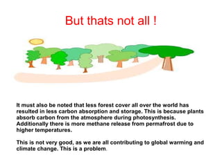 But thats not all !

It must also be noted that less forest cover all over the world has
resulted in less carbon absorption and storage. This is because plants
absorb carbon from the atmosphere during photosynthesis.
Additionally there is more methane release from permafrost due to
higher temperatures.
This is not very good, as we are all contributing to global warming and
climate change. This is a problem.

 
