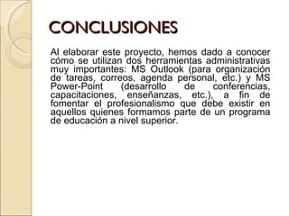 CONCLUSIONES Al elaborar este proyecto, hemos dado a conocer cómo se utilizan dos herramientas administrativas muy importantes: MS Outlook (para organización de tareas, correos, agenda personal, etc.) y MS Power-Point (desarrollo de conferencias, capacitaciones, enseñanzas, etc.), a fin de fomentar el profesionalismo que debe existir en aquellos quienes formamos parte de un programa de educación a nivel superior. 