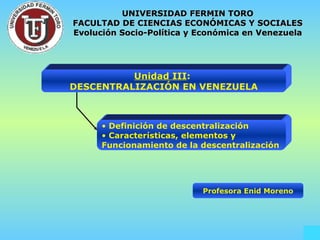 Unidad III :  DESCENTRALIZACIÓN EN VENEZUELA ,[object Object],[object Object],[object Object],Profesora Enid Moreno UNIVERSIDAD FERMIN TORO FACULTAD DE CIENCIAS ECONÓMICAS Y SOCIALES Evolución Socio-Política y Económica en Venezuela  