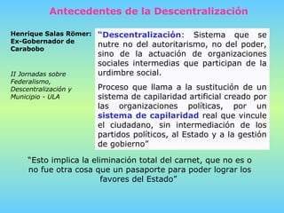 “ Descentralización : Sistema que se nutre no del autoritarismo, no del poder, sino de la actuación de organizaciones sociales intermedias que participan de la urdimbre social.  Proceso que llama a la sustitución de un sistema de capilaridad artificial creado por las organizaciones políticas, por un  sistema de capilaridad  real que vincule el ciudadano, sin intermediación de los partidos políticos, al Estado y a la gestión de gobierno”  “ Esto implica la eliminación total del carnet, que no es o no fue otra cosa que un pasaporte para poder lograr los favores del Estado”  Henrique Salas Römer: Ex-Gobernador de Carabobo  II Jornadas sobre Federalismo, Descentralización y Municipio - ULA   Antecedentes de la Descentralización 