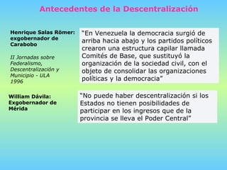 “ En Venezuela la democracia surgió de arriba hacia abajo y los partidos políticos crearon una estructura capilar llamada Comités de Base, que sustituyó la organización de la sociedad civil, con el objeto de consolidar las organizaciones políticas y la democracia”   Henrique Salas Römer: exgobernador de Carabobo  “ No puede haber descentralización si los Estados no tienen posibilidades de participar en los ingresos que de la provincia se lleva el Poder Central”   William Dávila:  Exgobernador de Mérida  Antecedentes de la Descentralización II Jornadas sobre Federalismo, Descentralización y Municipio - ULA   1996 