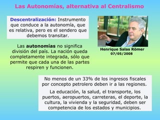 Descentralización:  Instrumento que conduce a la autonomía, que es relativa, pero es el sendero que debemos transitar. Las  autonomías   no significa división del país.   La nación queda completamente integrada,   sólo que permite que cada una de las partes respiren y funcionen. Las Autonomías, alternativa al Centralismo Henrique Salas Römer 07/05/2008   No menos de un 33% de los ingresos fiscales por concepto petrolero deben ir a las regiones.  La educación, la salud, el transporte, los puertos, aeropuertos, carreteras, el deporte, la cultura, la vivienda y la seguridad, deben ser competencia de los estados y municipios.   