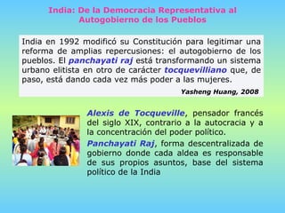 India: De la Democracia Representativa al Autogobierno de los Pueblos India en 1992 modificó su Constitución para legitimar una reforma de amplias repercusiones: el autogobierno de los pueblos. El  panchayati raj  está transformando un sistema urbano elitista en otro de carácter  tocquevilliano  que, de paso, está dando cada vez más poder a las mujeres.  Yasheng Huang, 2008   Alexis de Tocqueville , pensador francés del siglo XIX, contrario a la autocracia y a la concentración del poder político.  Panchayati Raj , forma descentralizada de gobierno donde cada aldea es responsable   de sus propios asuntos, base del sistema político de la India   