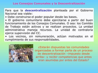 Para que la  descentralización  planteada por el Gobierno Nacional sea viable:  Debe construirse   el poder popular desde las bases.  El gobierno comunitario debe ejercitarse a partir del buen funcionamiento de los Consejos Comunales. O sea: los Comités de Trabajo están activos y se realizan proyectos. La unidad administrativa maneja recursos. La unidad de contraloría ejerce supervisión del CC. Los vecinos, sin remuneración, actúan motivados en el cumplimiento de sus responsabilidades.  Los Consejos Comunales y la Descentralización ¿Estarán dispuestas las comunidades organizadas a formar parte de un proceso de descentralización   –impuesto desde arriba– y recibir competencias que antes eran asumidas por entes del Estado? 