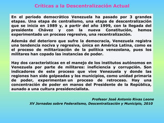 Críticas a la Descentralización Actual En el período democrático Venezuela ha pasado por 3 grandes etapas. Una etapa de centralismo, una etapa de descentralización que se inicia en 1989 y, a partir del año 1999, con la llegada del presidente Chávez y con la nueva Constitución, hemos experimentado un proceso regresivo, una recentralización. Además del deterioro que sufre la democracia, Venezuela registra una tendencia nociva y regresiva, única en América Latina, como es el proceso de militarización de la política venezolana, pues los militares han copado las instancias de poder.    Hay dos características en el manejo de los institutos autónomos en Venezuela por parte de militares: ineficiencia y corrupción. Son indicadores de este proceso que vive Venezuela y donde las regiones han sido golpeadas y los municipios, como unidad primaria de poder, experimentan un proceso de retroceso. Hay una concentración de poder en manos del Presidente de la República, aunado a una cultura presidencialista. Profesor José Antonio Rivas Leone XV Jornadas sobre Federalismo, Descentralización   y Municipio, 2010   