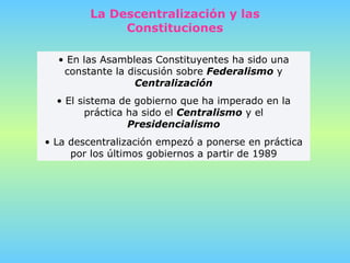 La Descentralización y las Constituciones En las Asambleas Constituyentes ha sido una constante la discusión sobre  Federalismo  y  Centralización El sistema de gobierno que ha imperado en la práctica ha sido el  Centralismo  y el  Presidencialismo La descentralización empezó a ponerse en práctica por los últimos gobiernos a partir de 1989 