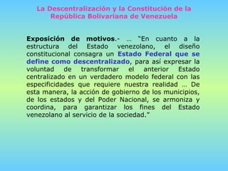 Exposición de motivos .- … “En cuanto a la estructura del Estado venezolano, el diseño constitucional consagra un  Estado Federal que se define como descentralizado , para así expresar la voluntad de transformar el anterior Estado centralizado en un verdadero modelo federal con las especificidades que requiere nuestra realidad … De esta manera, la acción de gobierno de los municipios, de los estados y del Poder Nacional, se armoniza y coordina, para garantizar los fines del Estado venezolano al servicio de la sociedad.” La Descentralización y la Constitución de la República Bolivariana de Venezuela 